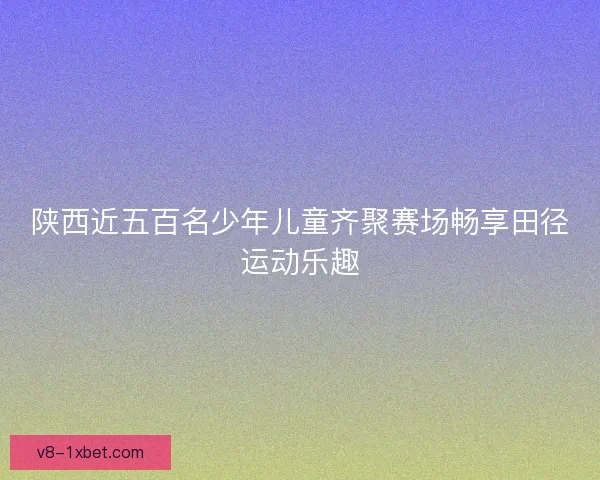 陕西近五百名少年儿童齐聚赛场畅享田径运动乐趣 陕西近五百名少年儿童齐聚赛场畅享田径运动乐趣