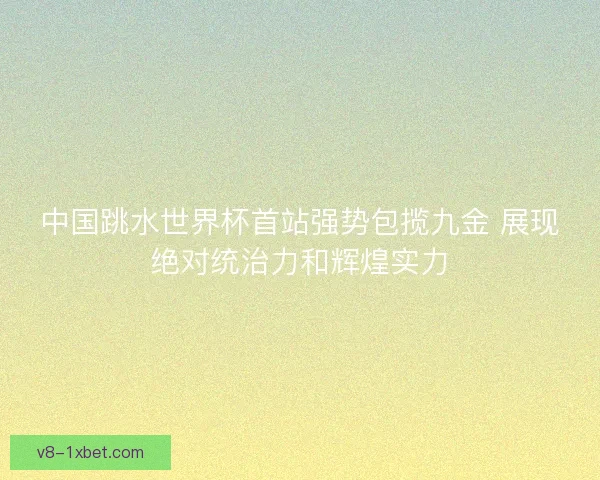 中国跳水世界杯首站强势包揽九金 展现绝对统治力和辉煌实力 中国跳水世界杯首站强势包揽九金 展现绝对统治力和辉煌实力