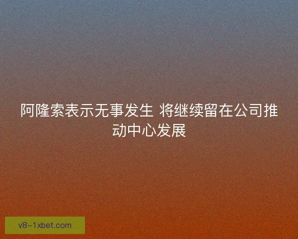 阿隆索表示无事发生 将继续留在公司推动中心发展