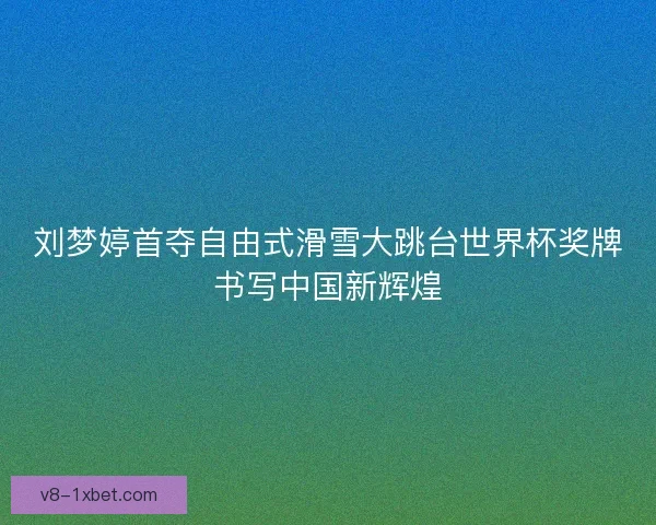 刘梦婷首夺自由式滑雪大跳台世界杯奖牌书写中国新辉煌 刘梦婷首夺自由式滑雪大跳台世界杯奖牌书写中国新辉煌