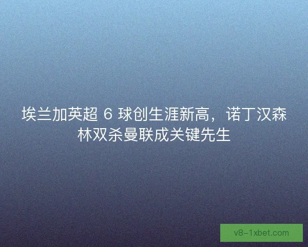 埃兰加英超 6 球创生涯新高，诺丁汉森林双杀曼联成关键先生