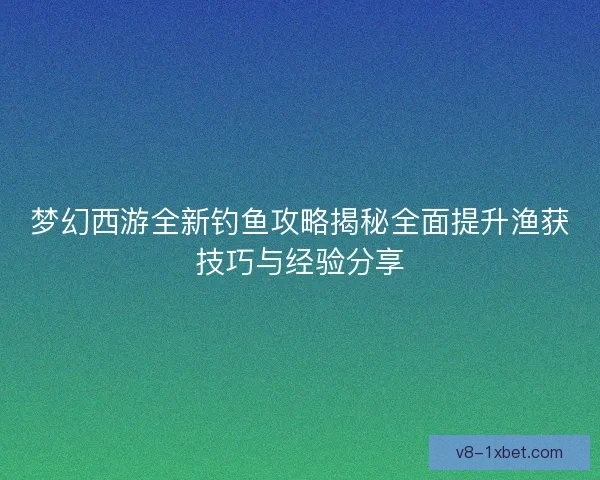梦幻西游全新钓鱼攻略揭秘全面提升渔获技巧与经验分享 梦幻西游全新钓鱼攻略揭秘全面提升渔获技巧与经验分享