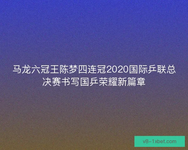 马龙六冠王陈梦四连冠2020国际乒联总决赛书写国乒荣耀新篇章