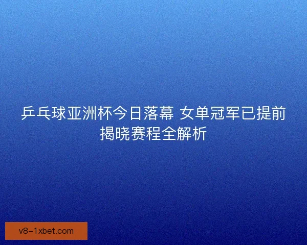 乒乓球亚洲杯今日落幕 女单冠军已提前揭晓赛程全解析 乒乓球亚洲杯今日落幕 女单冠军已提前揭晓赛程全解析