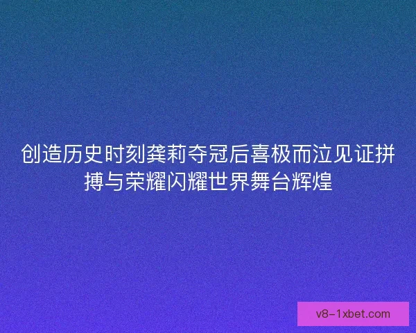 创造历史时刻龚莉夺冠后喜极而泣见证拼搏与荣耀闪耀世界舞台辉煌 创造历史时刻龚莉夺冠后喜极而泣见证拼搏与荣耀闪耀世界舞台辉煌