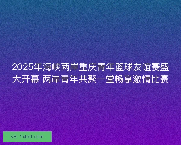 2025年海峡两岸重庆青年篮球友谊赛盛大开幕 两岸青年共聚一堂畅享激情比赛 2025年海峡两岸重庆青年篮球友谊赛盛大开幕 两岸青年共聚一堂畅享激情比赛