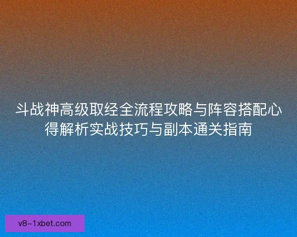 斗战神高级取经全流程攻略与阵容搭配心得解析实战技巧与副本通关指南 斗战神高级取经全流程攻略与阵容搭配心得解析实战技巧与副本通关指南