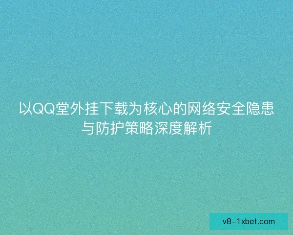 以QQ堂外挂下载为核心的网络安全隐患与防护策略深度解析