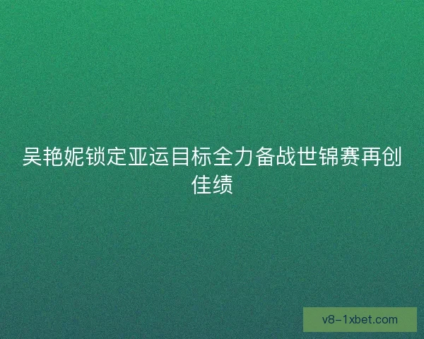 吴艳妮锁定亚运目标全力备战世锦赛再创佳绩 吴艳妮锁定亚运目标全力备战世锦赛再创佳绩