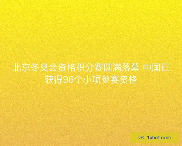 北京冬奥会资格积分赛圆满落幕 中国已获得96个小项参赛资格