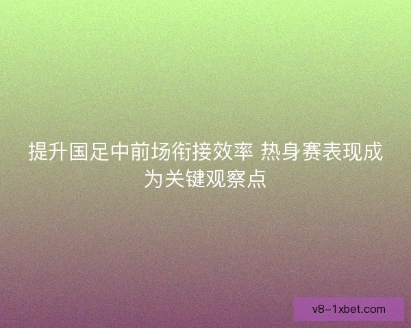 提升国足中前场衔接效率 热身赛表现成为关键观察点